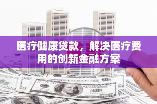 府谷医疗健康贷款，解决医疗费用的创新金融方案